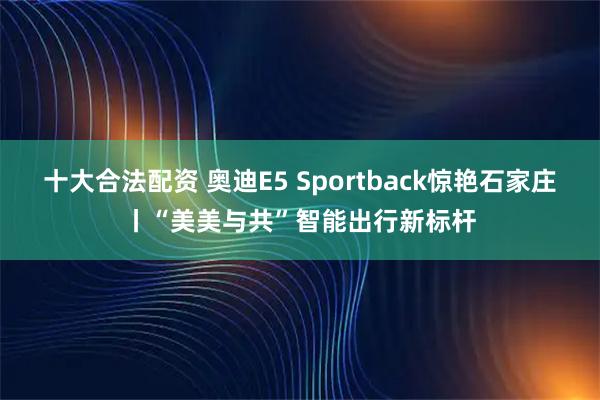 十大合法配资 奥迪E5 Sportback惊艳石家庄丨“美美与共”智能出行新标杆