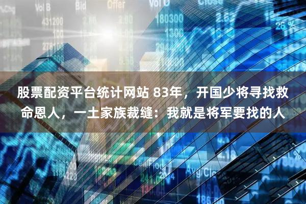 股票配资平台统计网站 83年，开国少将寻找救命恩人，一土家族裁缝：我就是将军要找的人