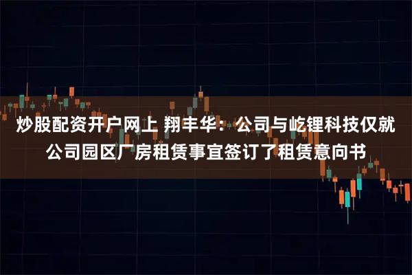 炒股配资开户网上 翔丰华：公司与屹锂科技仅就公司园区厂房租赁事宜签订了租赁意向书