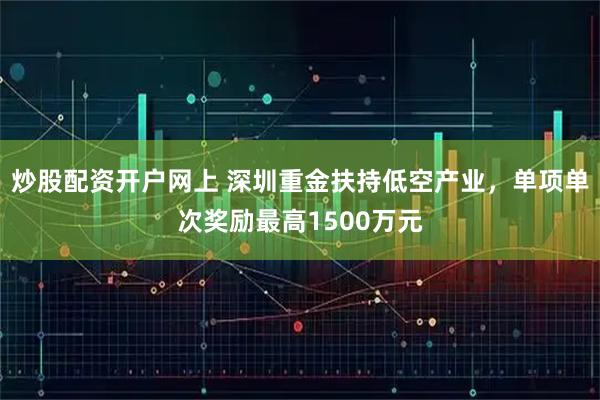 炒股配资开户网上 深圳重金扶持低空产业，单项单次奖励最高1500万元