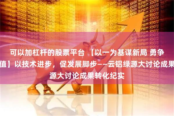 可以加杠杆的股票平台 【以一为基谋新局 勇争第一创价值】以技术进步，促发展脚步——云铝绿源大讨论成果转化纪实