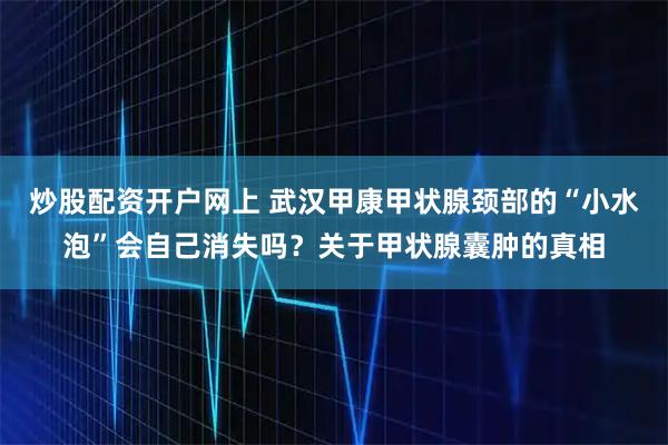 炒股配资开户网上 武汉甲康甲状腺颈部的“小水泡”会自己消失吗？关于甲状腺囊肿的真相