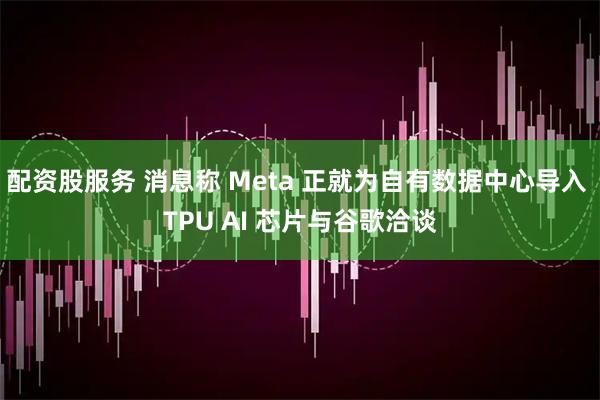 配资股服务 消息称 Meta 正就为自有数据中心导入 TPU AI 芯片与谷歌洽谈