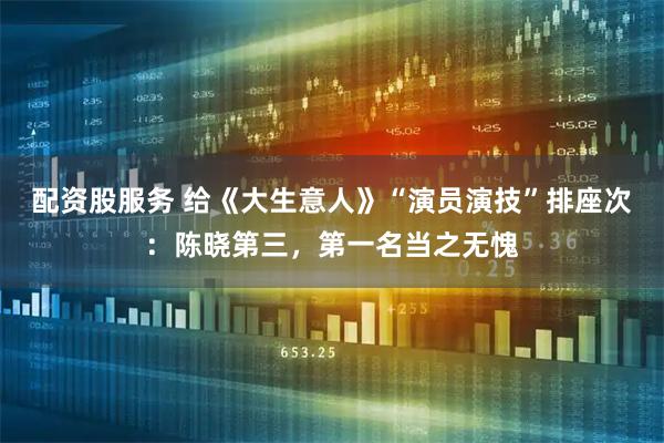 配资股服务 给《大生意人》“演员演技”排座次：陈晓第三，第一名当之无愧