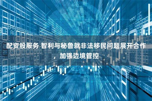 配资股服务 智利与秘鲁就非法移民问题展开合作，加强边境管控