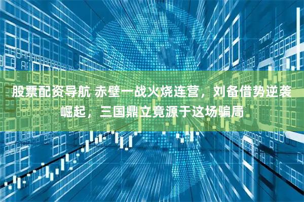 股票配资导航 赤壁一战火烧连营，刘备借势逆袭崛起，三国鼎立竟源于这场骗局