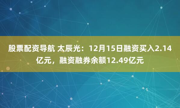 股票配资导航 太辰光：12月15日融资买入2.14亿元，融资融券余额12.49亿元