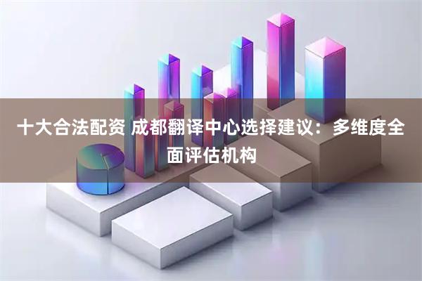 十大合法配资 成都翻译中心选择建议：多维度全面评估机构