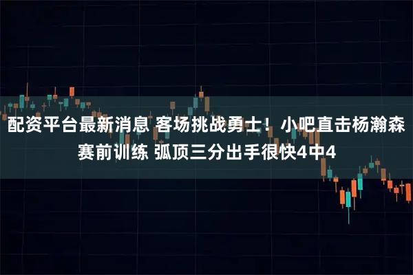 配资平台最新消息 客场挑战勇士！小吧直击杨瀚森赛前训练 弧顶三分出手很快4中4
