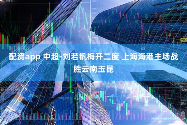 配资app 中超-刘若钒梅开二度 上海海港主场战胜云南玉昆