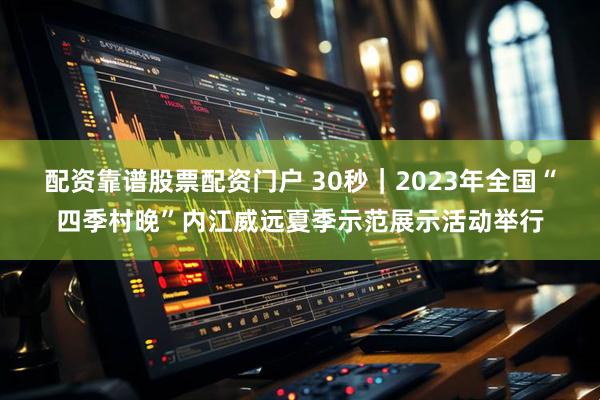 配资靠谱股票配资门户 30秒｜2023年全国“四季村晚”内江威远夏季示范展示活动举行
