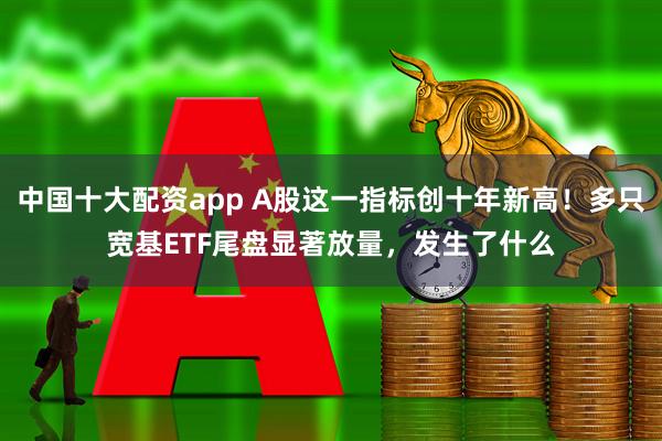 中国十大配资app A股这一指标创十年新高！多只宽基ETF尾盘显著放量，发生了什么