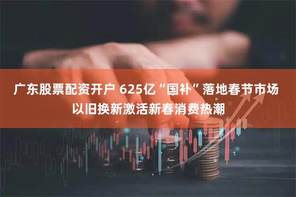 广东股票配资开户 625亿“国补”落地春节市场 以旧换新激活新春消费热潮