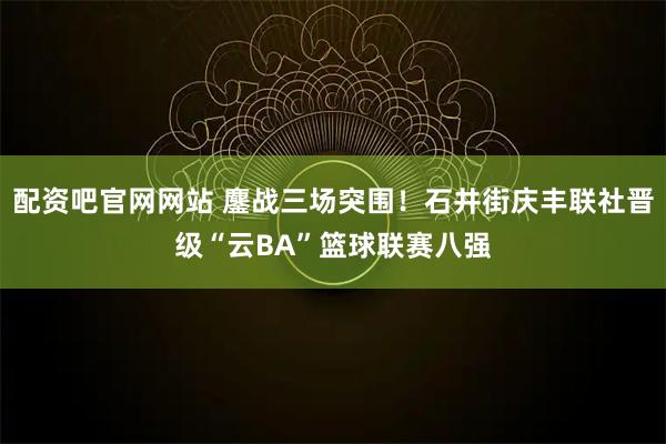 配资吧官网网站 鏖战三场突围！石井街庆丰联社晋级“云BA”篮球联赛八强