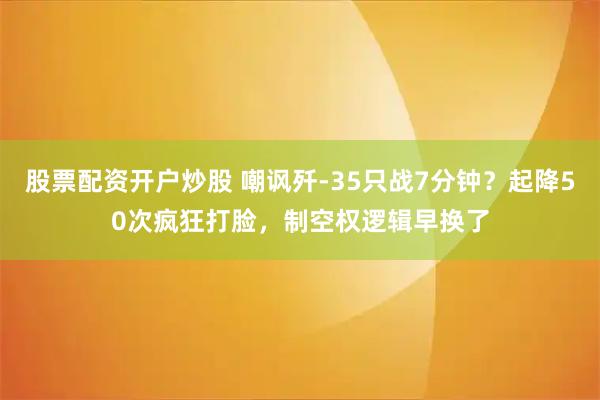 股票配资开户炒股 嘲讽歼-35只战7分钟？起降50次疯狂打脸，制空权逻辑早换了