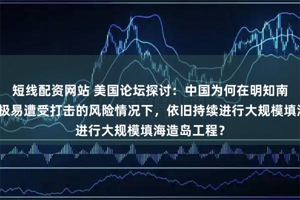 短线配资网站 美国论坛探讨:中国为何在明知南海人工岛屿极易遭受打击的风险情况下,依旧持续进行大规模填海造岛工程?