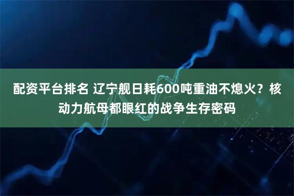 配资平台排名 辽宁舰日耗600吨重油不熄火?核动力航母都眼红的战争生存密码