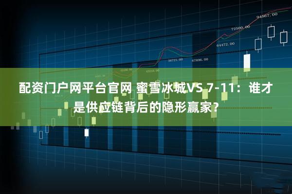 配资门户网平台官网 蜜雪冰城VS 7-11：谁才是供应链背后的隐形赢家？