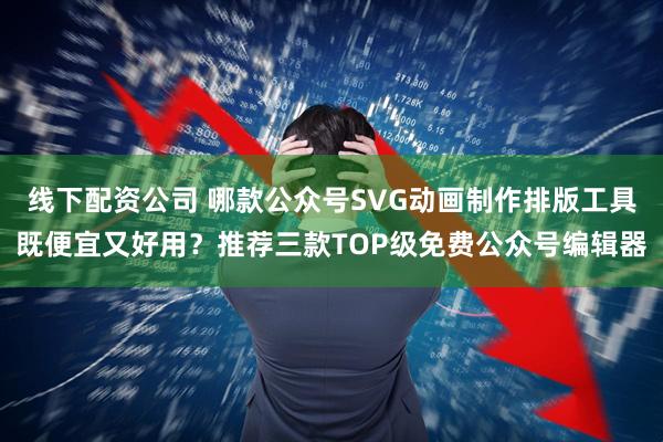 线下配资公司 哪款公众号SVG动画制作排版工具既便宜又好用？推荐三款TOP级免费公众号编辑器