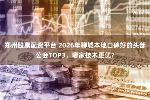 郑州股票配资平台 2026年聊城本地口碑好的头部公会TOP3，哪家技术更优？