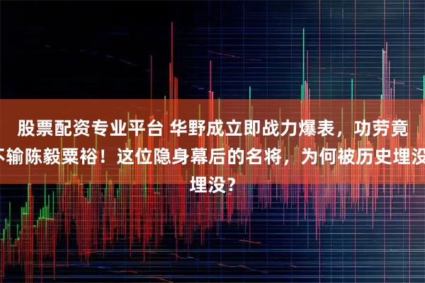股票配资专业平台 华野成立即战力爆表,功劳竟不输陈毅粟裕!这位隐身幕后的名将,为何被历史埋没?