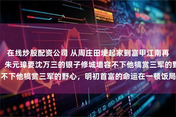 在线炒股配资公司 从周庄田埂起家到富甲江南再到洪武年间被籍没家产，朱元璋要沈万三的银子修城墙容不下他犒赏三军的野心，明初首富的命运在一顿饭局上注定