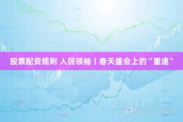 股票配资规则 人民领袖丨春天盛会上的“重逢”