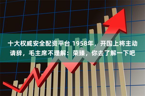 十大权威安全配资平台 1958年,开国上将主动请辞,毛主席不理解:荣臻,你去了解一下吧