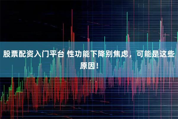 股票配资入门平台 性功能下降别焦虑，可能是这些原因！
