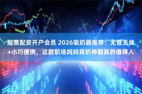 股票配资开户会员 2026吸奶器推荐：无管无线+小巧便携，这款职场妈妈背奶神器真的值得入