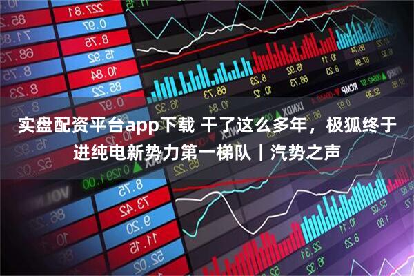 实盘配资平台app下载 干了这么多年，极狐终于进纯电新势力第一梯队｜汽势之声