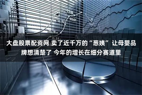 大盘股票配资网 卖了近千万的“葱姨” 让母婴品牌想清楚了 今年的增长在细分赛道里
