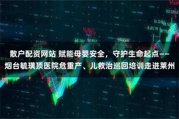 散户配资网站 赋能母婴安全，守护生命起点——烟台毓璜顶医院危重产、儿救治巡回培训走进莱州